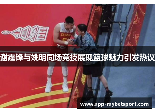 谢霆锋与姚明同场竞技展现篮球魅力引发热议